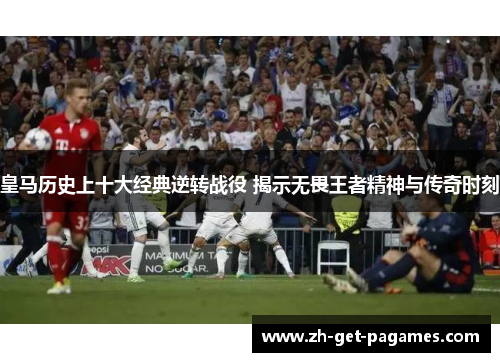 皇马历史上十大经典逆转战役 揭示无畏王者精神与传奇时刻