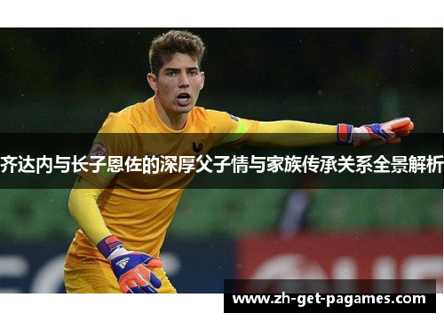 齐达内与长子恩佐的深厚父子情与家族传承关系全景解析