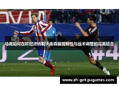 马竞如何在欧冠逆转勒沃库森展现韧性与战术调整的完美结合