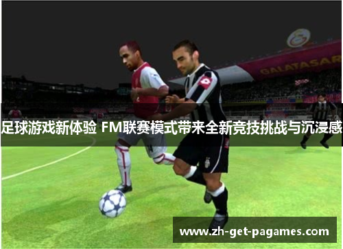 足球游戏新体验 FM联赛模式带来全新竞技挑战与沉浸感